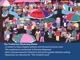 Toward a concept of Domesticated Markets  By:  Arndt (1979) The Traditional Marketing Model A market is where Supply (sellers) and Demand (buyers) meet The explanatory mechanism Is Stimulus-Response Strict rational economic behaviour and ad hoc guides decision making Resources are allocated by “The invisible hand” 