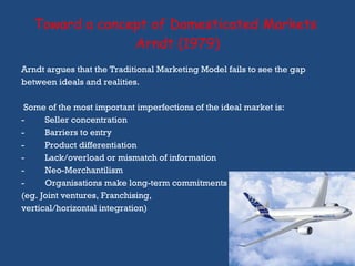 Toward a concept of Domesticated Markets  Arndt (1979) Arndt argues that the Traditional Marketing Model fails to see the gap  between ideals and realities. Some of the most important imperfections of the ideal market is: Seller concentration Barriers to entry Product differentiation Lack/overload or mismatch of information Neo-Merchantilism Organisations make long-term commitments (eg. Joint ventures, Franchising,  vertical/horizontal integration)  