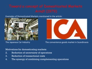 Toward a concept of Domesticated Markets  Arndt (1979) Motivations for domesticating markets: Reduction of uncertainty of operations Reduction of transactional costs The synergy of combining complementing operations Examples of Domesticated Markets mentioned in the article: The Japanese Car Industry The convenience goods market in Scandinavia  