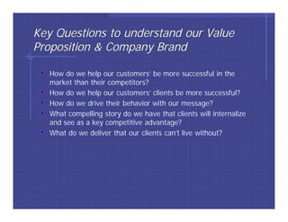 Key Questions to understand our Value
Proposition & Company Brand

   How do we help our customers’ be more successful in the
   market than their competitors?
   How do we help our customers’ clients be more successful?
   How do we drive their behavior with our message?
   What compelling story do we have that clients will internalize
   and see as a key competitive advantage?
   What do we deliver that our clients can’t live without?
 