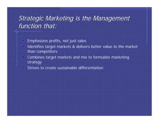 Strategic Marketing is the Management
function that:

   Emphasizes profits, not just sales
   Identifies target markets & delivers better value to the market
   than competitors
   Combines target markets and mix to formulate marketing
   strategy
   Strives to create sustainable differentiation
 