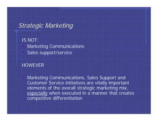 Strategic Marketing

 IS NOT:
    Marketing Communications
    Sales support/service

 HOWEVER

   Marketing Communications, Sales Support and
   Customer Service initiatives are vitally important
   elements of the overall strategic marketing mix,
   especially when executed in a manner that creates
   competitive differentiation
 
