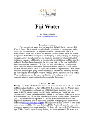 Fiji Water
By Elizabeth Kulin
www.KulinMarketing.com
Executive Summary:
There are multiple recent strategic issues that the bottled water company Fiji
Water is facing. The economic recession has led to a change in consumer purchasing
trends, and the bottled water category is not as stable financially as it used to be.
Environmental issues, such as waste and pollution, are also affected Fiji Water and its
competitors. Bottled Water companies are attempting to shift packaging and shipping to
more ecologically friendly materials and modes, as consumers favor environmentally
sustainable products. Additionally, as consumers focus on obtaining healthier lifestyles
and diets, they have begun to question the safety and purity of the water that bottled
water companies are producing. Fiji Water has been affected greatly by all of these
issues, as well as negative press about the socio-economic conditions of their souring
location, and in 2008 was forced to layoff 40% of their staffing resources. With limited
resources, an action plan going forward must be cost efficient and extremely effective.
By analyzing and critiquing four potential strategic options, a rational next step for Fiji
Water can be discovered. By supporting this plan with marketing tactics and
communication, it can attempt to stimulate growth for the company.
Current Overview:
History: Fiji Water is bottled water artesian water that was founded in 1993 in Colorado
and first produced and sold to the world in 1996. It is sourced from the Artesian region
of the Fiji Island, packaged, shipped and sold to distributers across the world in various
sizes. In 1997 it was introduced to the US in the California and Florida markets
(answers.com). Today, its headquarters are located in Los Angeles, its President is John
Edward Cochran, and it is a wholly owned subsidiary of Roll International Corporation
(RIC). Roll International Corporation is a private, $2b corporation with over 4.000
employees in industries such as agriculture, consumer packaged goods, floral services
and more (www.roll.com/about-us.php). The acquisition by RIC occurred in 2004 and is
stated to have cost $50m (Beverage Industry, 2004). Additionally, the fist year of the
acquisition was an enormous success when Fiji Water sales increased 50% (Advertising
Age, 2009). Considering the beverage industry is extremely crowded, this was a large
 