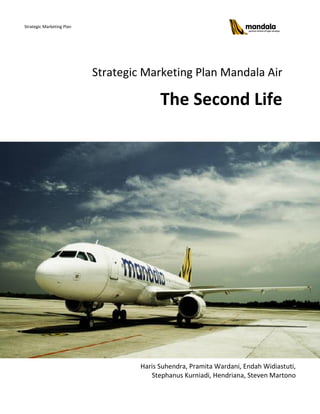 Strategic Marketing Plan




                           Strategic Marketing Plan Mandala Air

                                          The Second Life




                                    Haris Suhendra, Pramita Wardani, Endah Widiastuti,
                                       Stephanus Kurniadi, Hendriana, Steven Martono
 