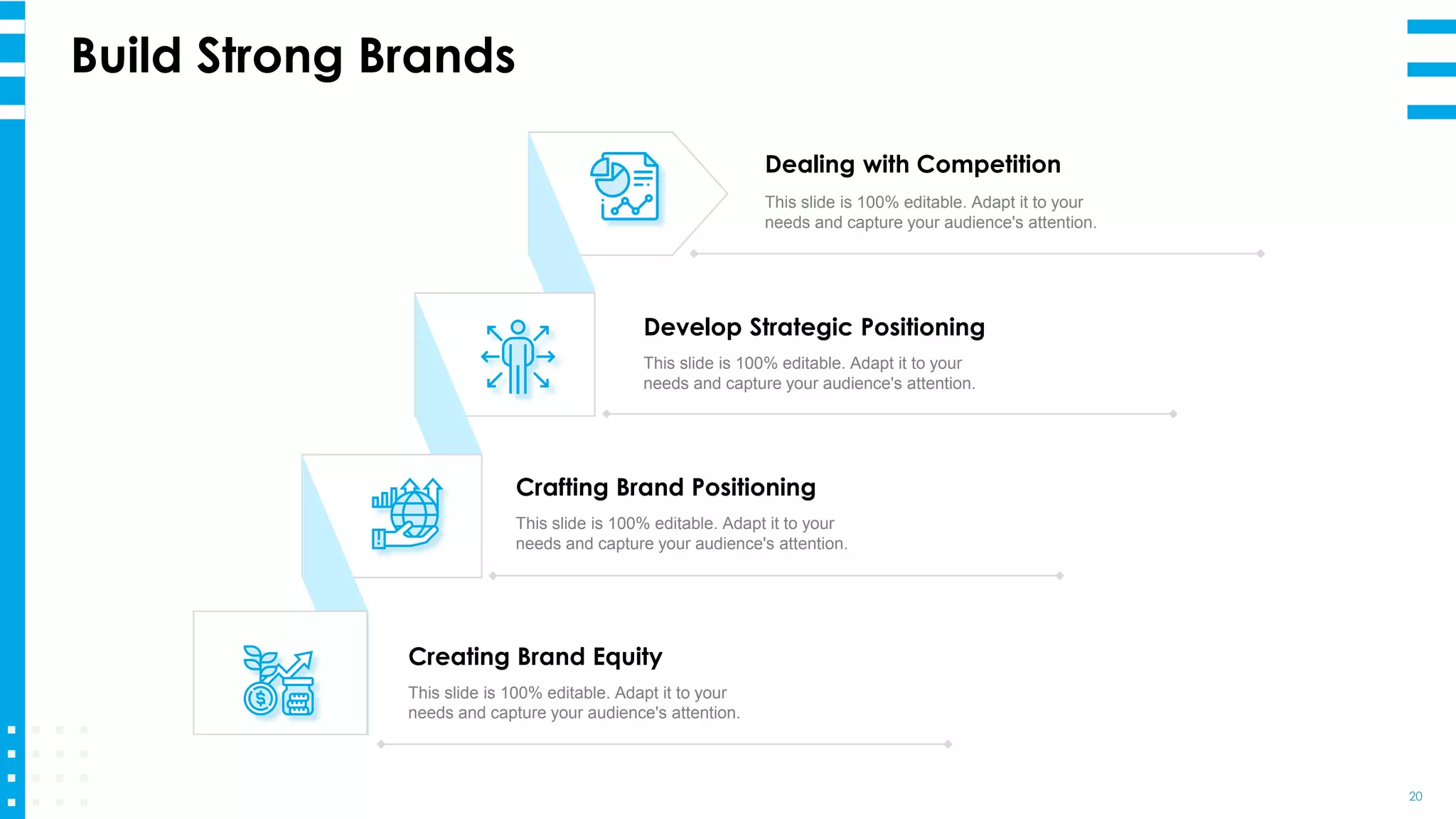 Build Strong Brands
20
Creating Brand Equity
This slide is 100% editable. Adapt it to your
needs and capture your audience's attention.
Crafting Brand Positioning
This slide is 100% editable. Adapt it to your
needs and capture your audience's attention.
Develop Strategic Positioning
This slide is 100% editable. Adapt it to your
needs and capture your audience's attention.
Dealing with Competition
This slide is 100% editable. Adapt it to your
needs and capture your audience's attention.
 