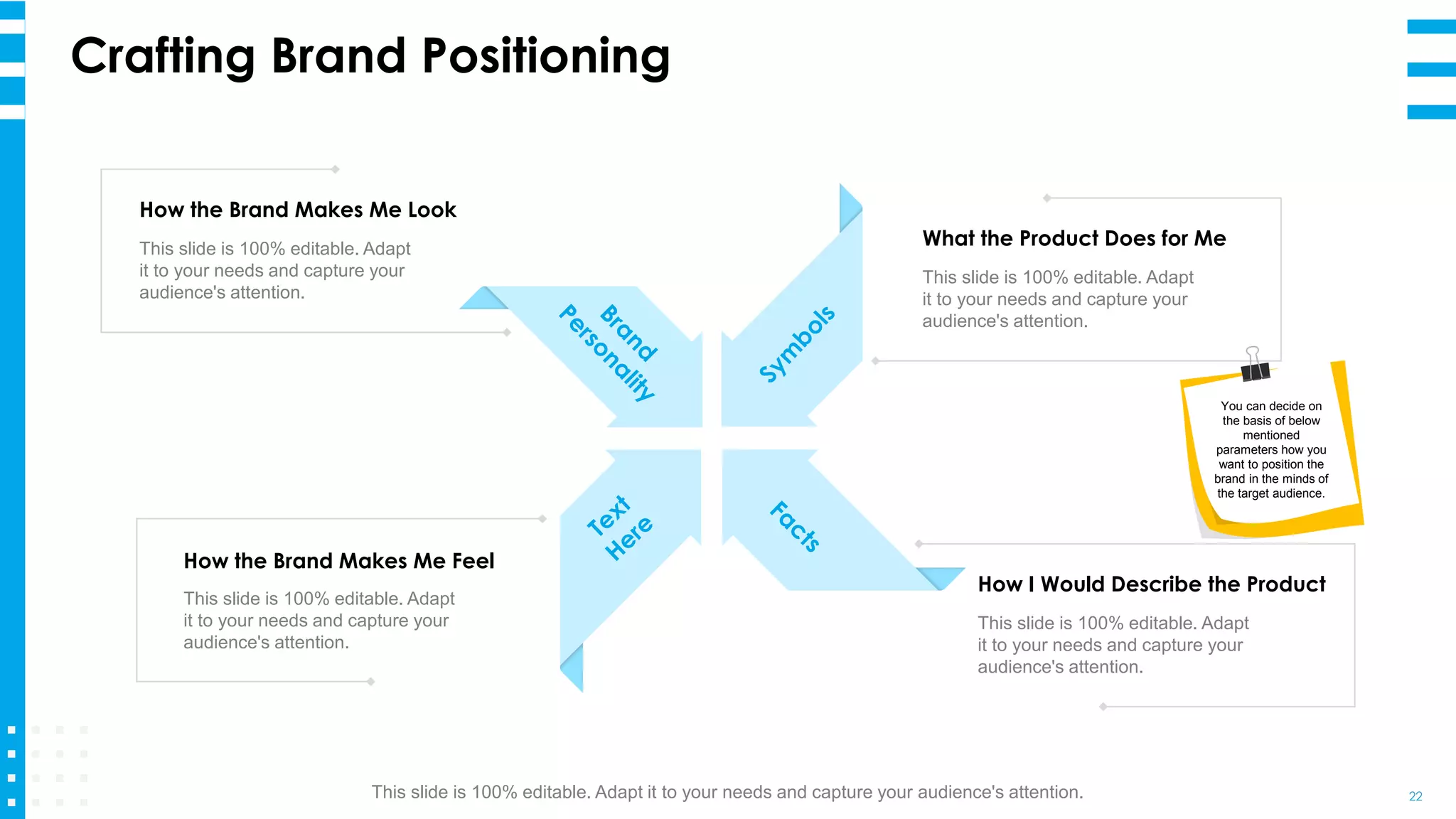 Crafting Brand Positioning
22
What the Product Does for Me
This slide is 100% editable. Adapt
it to your needs and capture your
audience's attention.
How I Would Describe the Product
This slide is 100% editable. Adapt
it to your needs and capture your
audience's attention.
How the Brand Makes Me Look
This slide is 100% editable. Adapt
it to your needs and capture your
audience's attention.
How the Brand Makes Me Feel
This slide is 100% editable. Adapt
it to your needs and capture your
audience's attention.
You can decide on
the basis of below
mentioned
parameters how you
want to position the
brand in the minds of
the target audience.
This slide is 100% editable. Adapt it to your needs and capture your audience's attention.
 