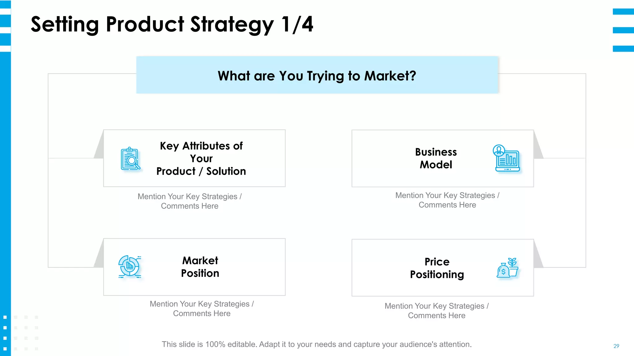 Setting Product Strategy 1/4
29
Key Attributes of
Your
Product / Solution
Mention Your Key Strategies /
Comments Here
Price
Positioning
Mention Your Key Strategies /
Comments Here
Business
Model
Mention Your Key Strategies /
Comments Here
Market
Position
Mention Your Key Strategies /
Comments Here
What are You Trying to Market?
This slide is 100% editable. Adapt it to your needs and capture your audience's attention.
 