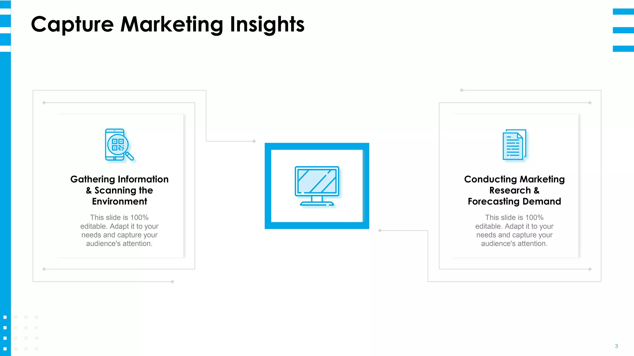 Capture Marketing Insights
3
Gathering Information
& Scanning the
Environment
This slide is 100%
editable. Adapt it to your
needs and capture your
audience's attention.
Conducting Marketing
Research &
Forecasting Demand
This slide is 100%
editable. Adapt it to your
needs and capture your
audience's attention.
 