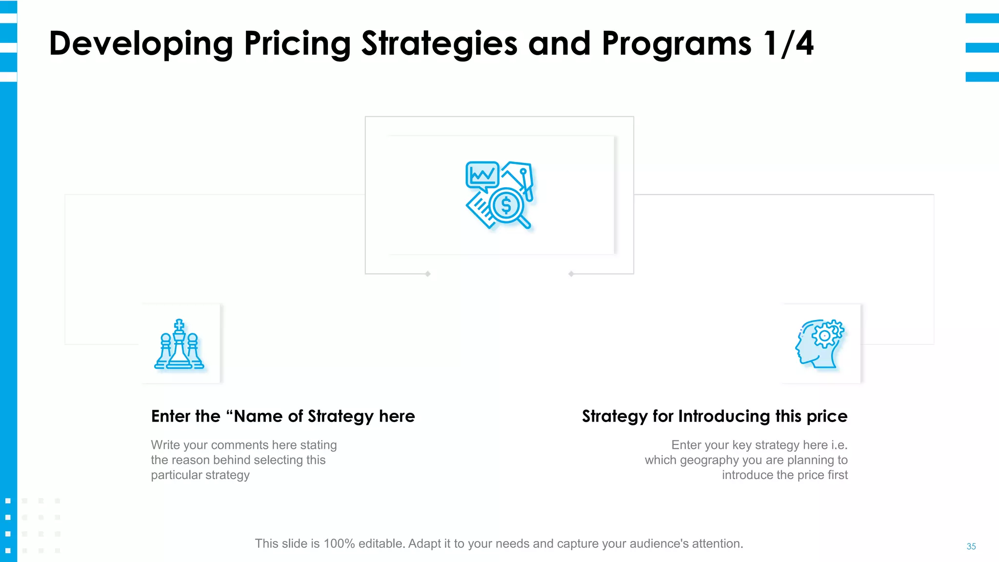 Developing Pricing Strategies and Programs 1/4
35
Enter the “Name of Strategy here
Write your comments here stating
the reason behind selecting this
particular strategy
Strategy for Introducing this price
Enter your key strategy here i.e.
which geography you are planning to
introduce the price first
This slide is 100% editable. Adapt it to your needs and capture your audience's attention.
 
