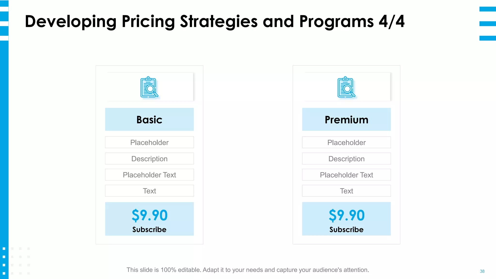 Developing Pricing Strategies and Programs 4/4
38
Basic
Placeholder
Description
Placeholder Text
Text
$9.90
Subscribe
Premium
Placeholder
Description
Placeholder Text
Text
$9.90
Subscribe
This slide is 100% editable. Adapt it to your needs and capture your audience's attention.
 