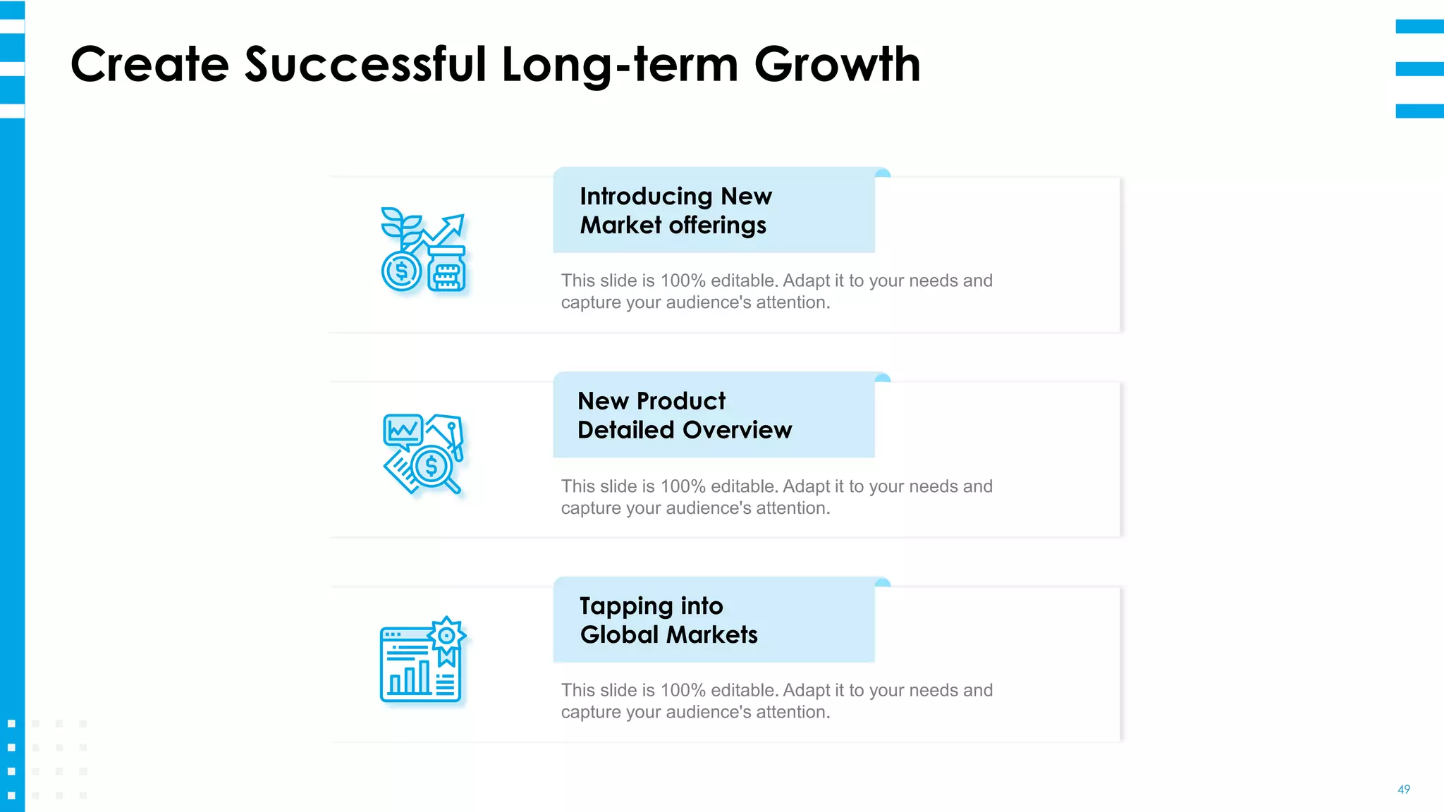 Create Successful Long-term Growth
49
Introducing New
Market offerings
This slide is 100% editable. Adapt it to your needs and
capture your audience's attention.
New Product
Detailed Overview
This slide is 100% editable. Adapt it to your needs and
capture your audience's attention.
Tapping into
Global Markets
This slide is 100% editable. Adapt it to your needs and
capture your audience's attention.
 