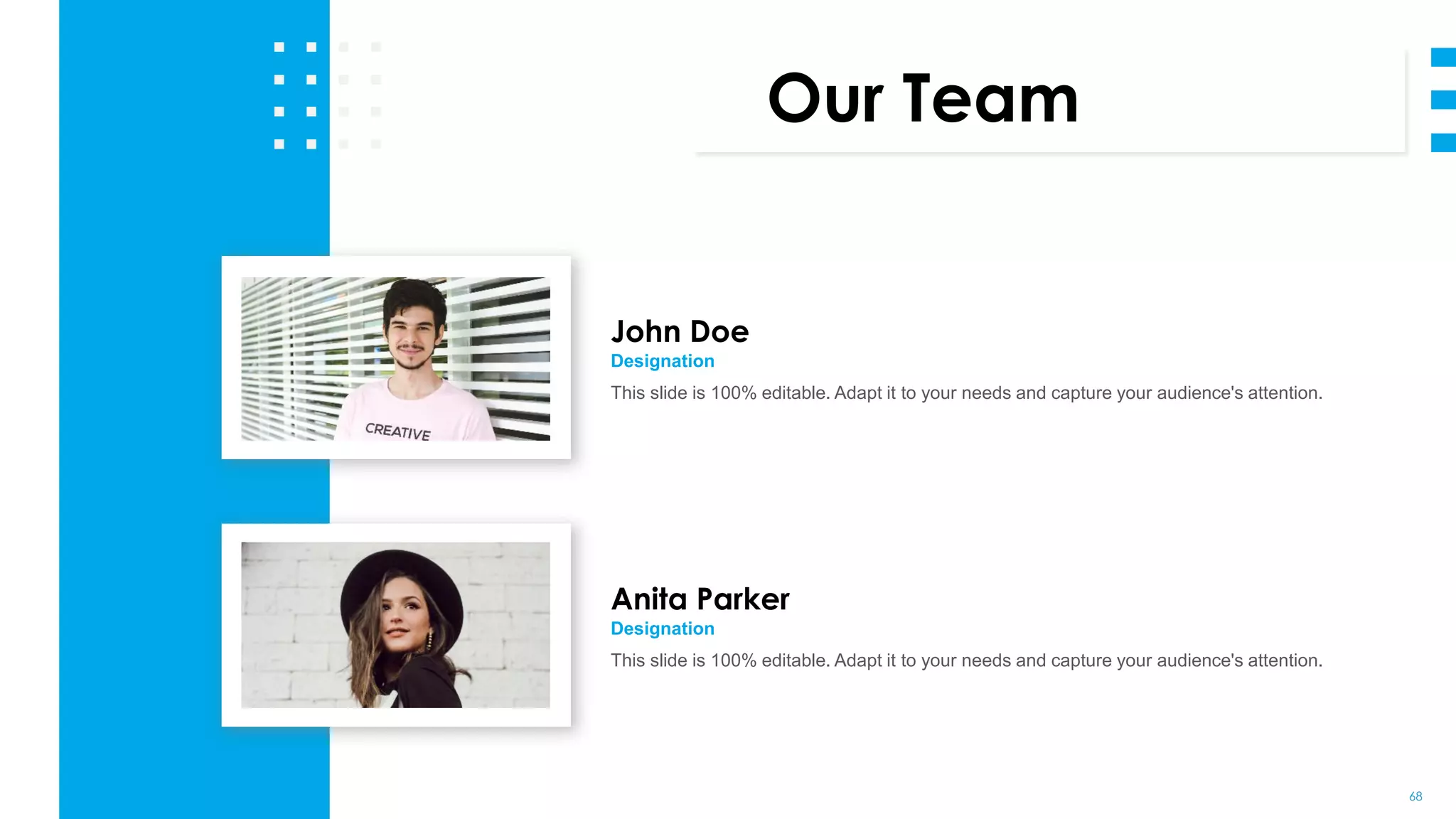 68
Our Team
John Doe
Designation
This slide is 100% editable. Adapt it to your needs and capture your audience's attention.
Anita Parker
Designation
This slide is 100% editable. Adapt it to your needs and capture your audience's attention.
 