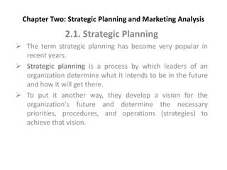 Chapter Two: Strategic Planning and Marketing Analysis
2.1. Strategic Planning
 The term strategic planning has become very popular in
recent years.
 Strategic planning is a process by which leaders of an
organization determine what it intends to be in the future
and how it will get there.
 To put it another way, they develop a vision for the
organization's future and determine the necessary
priorities, procedures, and operations (strategies) to
achieve that vision.
 