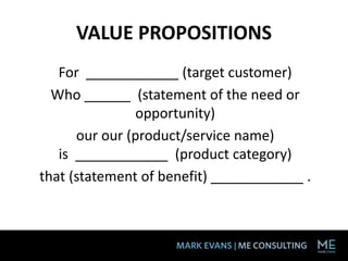 VALUE PROPOSITIONS
For ____________ (target customer)
Who ______ (statement of the need or
opportunity)
our our (product/service name)
is ____________ (product category)
that (statement of benefit) ____________ .
 