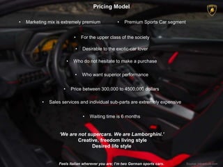 Pricing Model
Feels Italian wherever you are; I’m two German sports cars. Source: mbaskool.com
• Marketing mix is extremely premium
• For the upper class of the society
‘We are not supercars. We are Lamborghini.’
Creative, freedom living style
Desired life style
• Premium Sports Car segment
• Desirable to the exotic-car lover
• Waiting time is 6 months
• Price between 300,000 to 4500,000 dollars
• Who do not hesitate to make a purchase
• Who want superior performance
• Sales services and individual sub-parts are extremely expensive
 