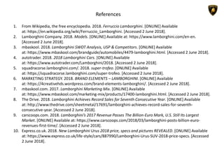 References
1. From Wikipedia, the free encyclopedia. 2018. Ferruccio Lamborghini. [ONLINE] Available
at: https://en.wikipedia.org/wiki/Ferruccio_Lamborghini. [Accessed 2 June 2018].
2. Lamborghini Company. 2018. Models. [ONLINE] Available at: https://www.lamborghini.com/en-en.
[Accessed 2 June 2018].
3. mbaskool. 2018. Lamborghini SWOT Analysis, USP & Competitors. [ONLINE] Available
at: https://www.mbaskool.com/brandguide/automobiles/4479-lamborghini.html. [Accessed 2 June 2018].
4. autotrader. 2018. 2018 Lamborghini Cars. [ONLINE] Available
at: https://www.autotrader.com/Lamborghini/2018. [Accessed 2 June 2018].
5. squadracorse.lamborghini.com/. 2018. super-trofeo. [ONLINE] Available
at: https://squadracorse.lamborghini.com/super-trofeo. [Accessed 2 June 2018].
6. MARKETING STRATEGY. 2018. BRAND ELEMENTS – LAMBORGHINI. [ONLINE] Available
at: https://4creativehds.wordpress.com/brand-elements-lamborghini/. [Accessed 2 June 2018].
7. mbaskool.com. 2017. Lamborghini Marketing Mix. [ONLINE] Available
at: https://www.mbaskool.com/marketing-mix/products/17400-lamborghini.html. [Accessed 2 June 2018].
8. The Drive. 2018. Lamborghini Achieves Record Sales for Seventh Consecutive Year. [ONLINE] Available
at: http://www.thedrive.com/sheetmetal/17691/lamborghini-achieves-record-sales-for-seventh-
consecutive-year. [Accessed 2 June 2018].
9. carscoops.com. 2018. Lamborghini’s 2017 Revenue Passes The Billion-Euro Mark, U.S. Still Its Largest
Market. [ONLINE] Available at: https://www.carscoops.com/2018/03/lamborghini-posts-billion-euro-
revenues-first-time/. [Accessed 2 June 2018].
10. Express.co.uk. 2018. New Lamborghini Urus 2018 price, specs and pictures REVEALED. [ONLINE] Available
at: https://www.express.co.uk/life-style/cars/887990/Lamborghini-Urus-SUV-2018-price-specs. [Accessed
2 June 2018].
 