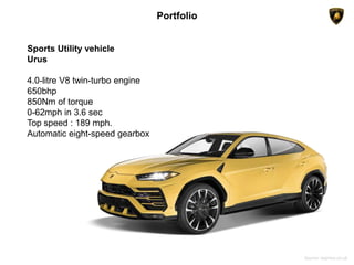 Portfolio
Sports Utility vehicle
Urus
4.0-litre V8 twin-turbo engine
650bhp
850Nm of torque
0-62mph in 3.6 sec
Top speed : 189 mph.
Automatic eight-speed gearbox
Source: express.co.uk
 