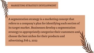 A segmentation strategy is a marketing concept that
refers to a company's plan for identifying each section of
its target market. Businesses develop a segmentation
strategy to appropriately categorize their customers and
choose the best niches for their products and
advertising.Feb 3, 2023
MARKETING STRATEGY DEVELOPMENT
 