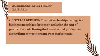1. COST LEADERSHIP- The cost leadership strategy is a
business model that focuses on reducing the cost of
production and offering the lowest priced products to
outperform competitors and gain market share.
MARKETING STRATEGY BROADLY
CLASSIFIED:
 