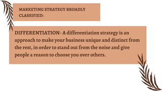 DIFFERENTIATION- A differentiation strategy is an
approach to make your business unique and distinct from
the rest, in order to stand out from the noise and give
people a reason to choose you over others.
MARKETING STRATEGY BROADLY
CLASSIFIED:
 