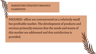 FOCUSED- effort are concentrated on a relatively small
but profitable market. The development of products and
services primarily ensures that the needs and wants of
this market are addressed and that satisfaction is
provided.
MARKETING STRATEGY BROADLY
CLASSIFIED:
 