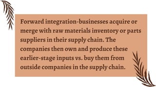 Forward integration-businesses acquire or
merge with raw materials inventory or parts
suppliers in their supply chain. The
companies then own and produce these
earlier-stage inputs vs. buy them from
outside companies in the supply chain.
 