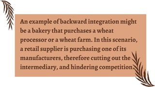An example of backward integration might
be a bakery that purchases a wheat
processor or a wheat farm. In this scenario,
a retail supplier is purchasing one of its
manufacturers, therefore cutting out the
intermediary, and hindering competition.
 