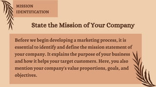 Before we begin developing a marketing process, it is
essential to identify and define the mission statement of
your company. It explains the purpose of your business
and how it helps your target customers. Here, you also
mention your company's value proportions, goals, and
objectives.
State the Mission of Your Company
MISSION
IDENTIFICATION
 
