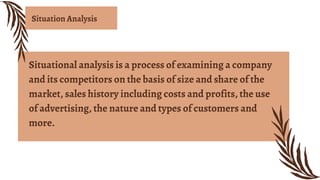 Situational analysis is a process of examining a company
and its competitors on the basis of size and share of the
market, sales history including costs and profits, the use
of advertising, the nature and types of customers and
more.
Situation Analysis
 