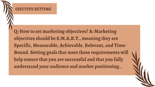 Q: How to set marketing objectives? A: Marketing
objectives should be S.M.A.R.T., meaning they are
Specific, Measurable, Achievable, Relevant, and Time-
Bound. Setting goals that meet these requirements will
help ensure that you are successful and that you fully
understand your audience and market positioning..
OJECTIVE SETTING
 