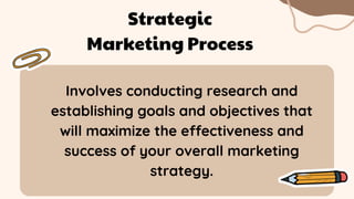 Involves conducting research and
establishing goals and objectives that
will maximize the effectiveness and
success of your overall marketing
strategy.
Strategic
Marketing Process
 