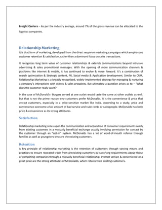 Logistics(Freight carriers for transportation of raw materials to distribution centers) Step 2- To describe the value chain by finding the value added at each step in the chain <br />McDonald’s has appropriately created a franchisee system where it locates, develops, and constructs the restaurant under its own direction based on nationwide development plan, which is responsive to changing demographics, customer convenience, and competitions. It retains control of the restaurant facilities it has developed.  <br />Franchisee (restaurants) -The franchise agreement allows a franchisee to operate a specific McDonald’s restaurant, according to McDonald’s standards, for a period of 20 years. Franchisees are required to make initial cash investment of $ 150,000 for a 20-year franchising agreement and pay a regular royalty fee @ 12.5% of the gross sales to McDonald’s. As a franchisee, one has to agree to work within the McDonald’s system. The franchisees are expected to devote their full time and best possible efforts to the day-to-day operation of the business. They are required to equip the restaurant at their own expense with kitchen equipment, lighting, signage, seating and décor.  To maintain uniformity, franchisees must use McDonald’s specifications:<br />Formulae and specifications for menu items.<br />Methods of operation, inventory control, bookkeeping, accounting and marketing<br />Trademarks and service marks <br />Concepts for restaurant design, signage, and equipment layout.<br />McDonald’s establishes close relationships with local suppliers to ensure the highest quality fresh ingredients that go into McDonald’s products.  It has established an extensive ‘cold chain’ distribution system in India to ensure that the products that arrive at the restaurant from suppliers all over India are absolutely fresh. All products undergo about 20 different quality checks before they are served. It has pioneered the cold chain management system wherein the freshness, crispness and nutritional value of vegetables and processed products are retained. It involves procurement, warehousing, transportation and retailing of perishable food products all under controlled temperatures.<br />Raw material vendors- McDonald’s and its supplier partner, like McCain Foods Pvt Ltd., work closely with farmers in local areas to develop process-grade varieties of vegetables. It also forms joint ventures with some suppliers for the chicken and vegetable range of products. It enables vendors to set up hi-tech refrigeration plants for manufacture of frozen food at temperatures as low as - 350 C. This is vital to ensure that the frozen food retains it freshness for a long time and the ‘cold chain’ is maintained.  The frozen product is immediately moved to cold storage rooms.  Also keeping cultural sensitivities in mind, processing lines are absolutely segregated and utmost care is taken to ensure that the vegetable products do not mix with the non-vegetarian products. For sourcing cheese, it normally ties up with local dairies, which have a dedicated quality program for milk procurement. It requires significant investments in setting up bulk coolers at all milk collection centers.<br />Distribution Centers - McDonald’s ties up with local companies for setting up distribution centers for the restaurants. These companies coordinate the cold chain activities and operate distribution centers (DCs) for McDonald’s restaurants. The DCs are responsible for procurement, quality control and delivery to the restaurants. The DCs have focused all their resources to meet McDonald’s expectation of Cold, Clean and On-Time Delivery’ and play a very vital role in maintaining the integrity of the products throughout the entire ‘cold chain’.  Ranging from liquid products to lettuce, the DC receives items from different parts of the country.  These items are stored in rooms with different temperature zones and are finally dispatched to the McDonald’s restaurants on the basis of their requirements.  The centers have both cold and dry storage facilities with capability from room temperature to frozen state.<br />Freight Carriers (Logistics) – Companies like DHL, Air Freight handle Mc Donald’s logistics requirements. They transport the raw materials from the suppliers to the distribution centers and also deliver the products from DCs to the restaurants. They are working cohesively to ensure that the final product reaches the customer consistently each time and every time. At their level, every care is taken to guard against any interruptions in the cold chain, which can break the link and have a detrimental effect on the quality of the product.    <br />Step 3- To allocate revenue earned by each player in the value chain starting backwards (end consumer being the last player)<br />Mc Donald’s revenue (Franchisee model) - $ 150,000 for a 20-year franchising agreement and a regular royalty fee @ 12.5% of the gross sales.<br />Franchisee – On an average, a franchisee owner retains about 27.5% of the gross revenue generated by selling a hamburger.<br />Raw Materials cost – For some items, such as beverages, food costs are only 20 percent of the price of the item and for other items like hamburgers, food costs comprise 45 percent of the sale price. The average food costs can be estimated at around 32% of the retail price of the meal. <br />Distribution centers – The companies that operate the distribution centers normally enter into a tie-up with McDonald’s and retain share as per the fixed %age in the JV agreement. The revenue earned by these companies in the value chain varies from 20-22 % of the retail price.<br />Freight Carriers – As per the industry average, around 7% of the gross revenue can be allocated to the logistics companies.<br />Relationship Marketing <br />It is that form of marketing, developed from the direct response marketing campaigns which emphasizes customer retention & satisfaction, rather than a dominant focus on sales transactions.<br />It recognizes long term value of customer relationships & extends communications beyond intrusive advertising & sales promotional messages. With the opening of more communication channels & platforms like internet & mobile, it has continued to evolve & move forward. It’s a combination of search optimization & Strategic content, PR, Social media & Application development. Similar to CRM, Relationship Marketing is a broadly recognized, widely-implemented strategy for managing & nurturing a company’s interactions with clients & sales prospects. But ultimately a question arises as to – ‘What does the customer really want?’<br />In the case of McDonald’s- Burgers served at one outlet would taste the same at other outlets as well. But that is not the prime reason why customers prefer McDonalds. It is the convenience & price that attract customers, especially in a price-sensitive market like India. According to a study, price and convenience overcome a fair amount of bad service and rude clerks or salespeople. McDonalds has both price & convenience as its strong attributes.<br />Satisfaction<br />Relationship marketing relies upon the communication and acquisition of consumer requirements solely from existing customers in a mutually beneficial exchange usually involving permission for contact by the customer through an \"
opt-in\"
 system. McDonalds has a lot of word-of-mouth referral through families as well as youngsters who are the existing customers.<br />Retention<br />A key principle of relationship marketing is the retention of customers through varying means and practices to ensure repeated trade from preexisting customers by satisfying requirements above those of competing companies through a mutually beneficial relationship. Prompt service & convenience at a great price are the strong attributes of McDonalds, which retains their existing customers.<br />Bibliography<br />http://www.aboutmcdonalds.com/etc/medialib/aboutMcDonalds/investor_relations0.Par.6540.File.dat/McD_2009_AR_Final_032910.pdf