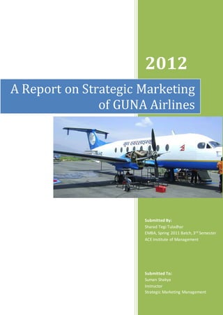 A Report on Strategic Marketing 
of GUNA Airlines 
1 
2012 
Submitted By: 
Sharad Tegi Tuladhar 
EMBA, Spring 2011 Batch, 3rd Semester 
ACE Institute of Management 
Submitted To: 
Suman Shakya 
Instructor 
Strategic Marketing Management 
 