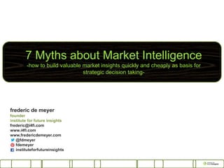 7 Myths about Market Intelligence
-how to build valuable market insights quickly and cheaply as basis for
strategic decision taking-
frederic de meyer
founder
institute for future insights
frederic@i4fi.com
www.i4fi.com
www.fredericdemeyer.com
@fdmeyer
fdemeyer
instituteforfutureinsights
 