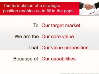 John Devlin MBA FCCA https://au.linkedin.com/in/JohnDevlinSydney
The formulation of a strategic
position enables us to fill in the gaps
We are the
To
That
Because of
Our target market
Our core value
Our value proposition
Our capabilities
 