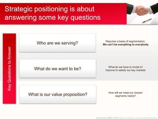 John Devlin MBA FCCA https://au.linkedin.com/in/JohnDevlinSydney
Strategic positioning is about
answering some key questions
KeyQuestionstoAnswer
Who are we serving?
What do we want to be?
What is our value proposition?
Requires a basis of segmentation.
We can’t be everything to everybody
What do we have to invest in/
improve to satisfy our key markets
How will we meet our chosen
segments needs?
 