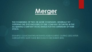 Merger
THE COMBINING OF TWO OR MORE COMPANIES, GENERALLY BY
OFFERING THE STOCKHOLDERS OF ONE COMPANY SECURITIES IN THE
ACQUIRING COMPANY IN EXCHANGE FOR THE SURRENDER OF THEIR
STOCK.
EXAMPLE: GLAXOSMITHKLINE BANGLADESH LIMITED DURING 2002 AFTER
MERGER WITH SMITH KLINE BEECHAM IN DECEMBER 2000.

 