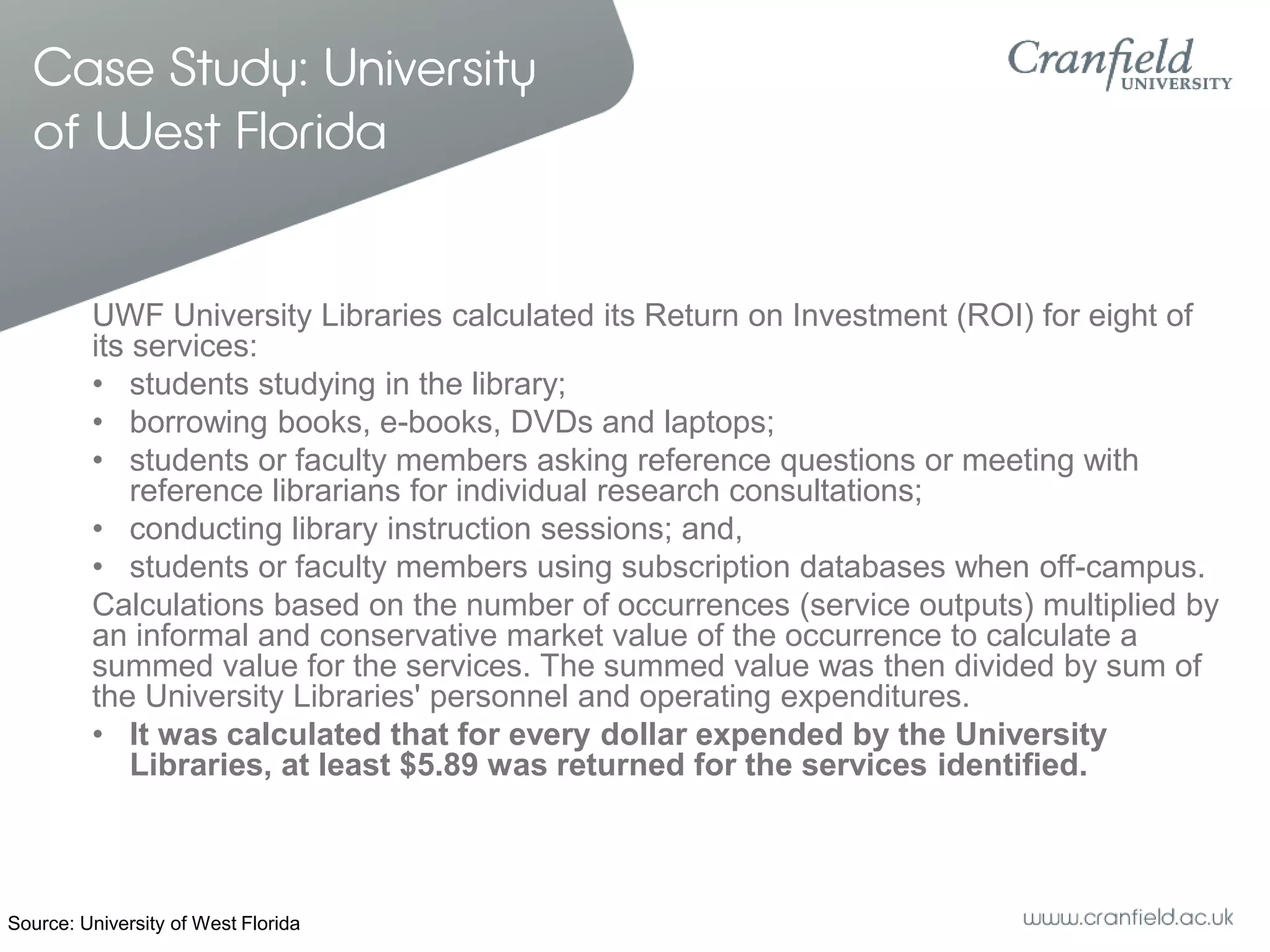 Case Study: University
  of West Florida


         UWF University Libraries calculated its Return on Investment (ROI) for eight of
         its services:
         • students studying in the library;
         • borrowing books, e-books, DVDs and laptops;
         • students or faculty members asking reference questions or meeting with
             reference librarians for individual research consultations;
         • conducting library instruction sessions; and,
         • students or faculty members using subscription databases when off-campus.
         Calculations based on the number of occurrences (service outputs) multiplied by
         an informal and conservative market value of the occurrence to calculate a
         summed value for the services. The summed value was then divided by sum of
         the University Libraries' personnel and operating expenditures.
         • It was calculated that for every dollar expended by the University
             Libraries, at least $5.89 was returned for the services identified.



Source: University of West Florida
 