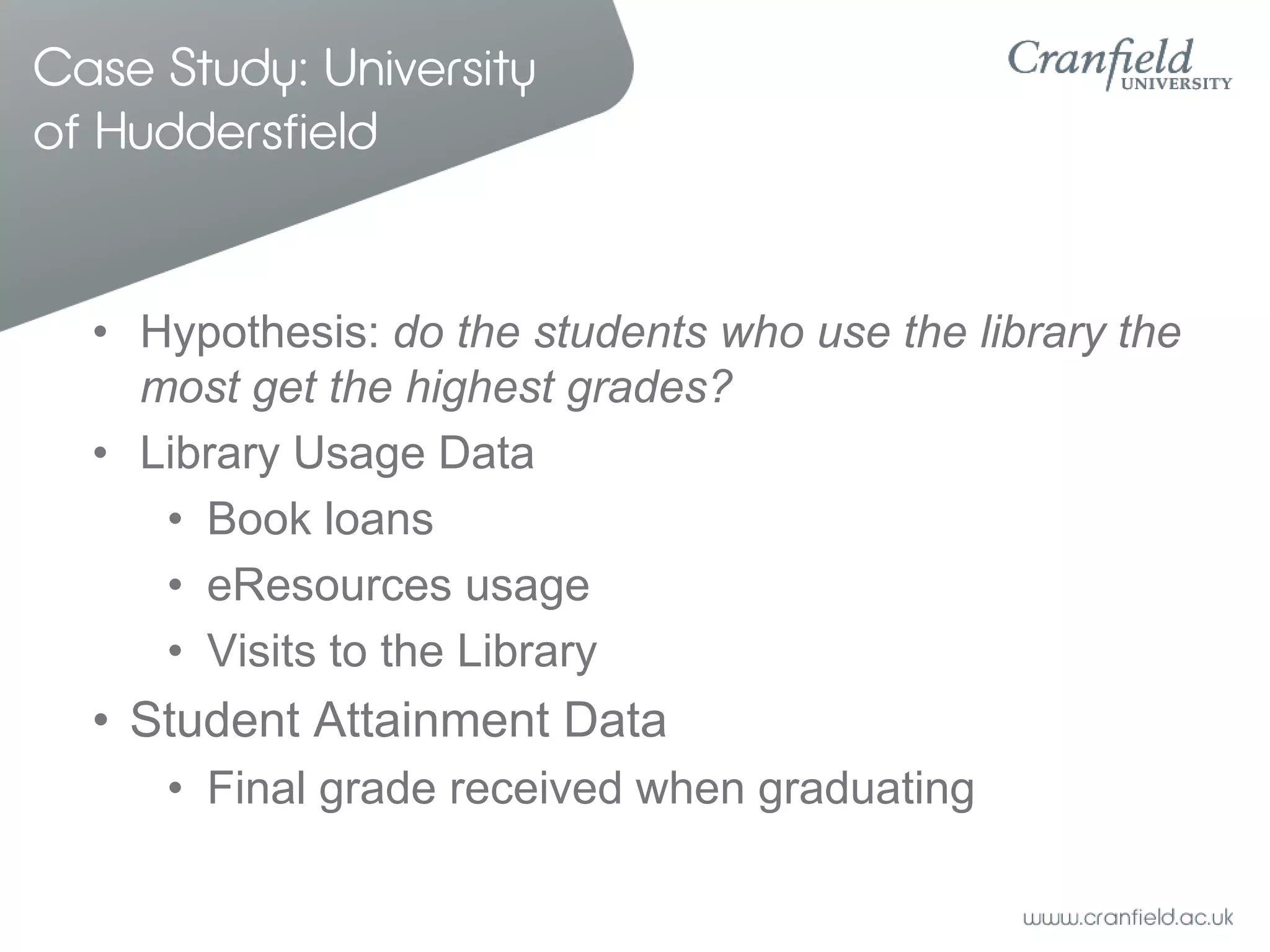 Case Study: University
of Huddersfield


  • Hypothesis: do the students who use the library the
    most get the highest grades?
  • Library Usage Data
     • Book loans
     • eResources usage
     • Visits to the Library
  • Student Attainment Data
     • Final grade received when graduating
 