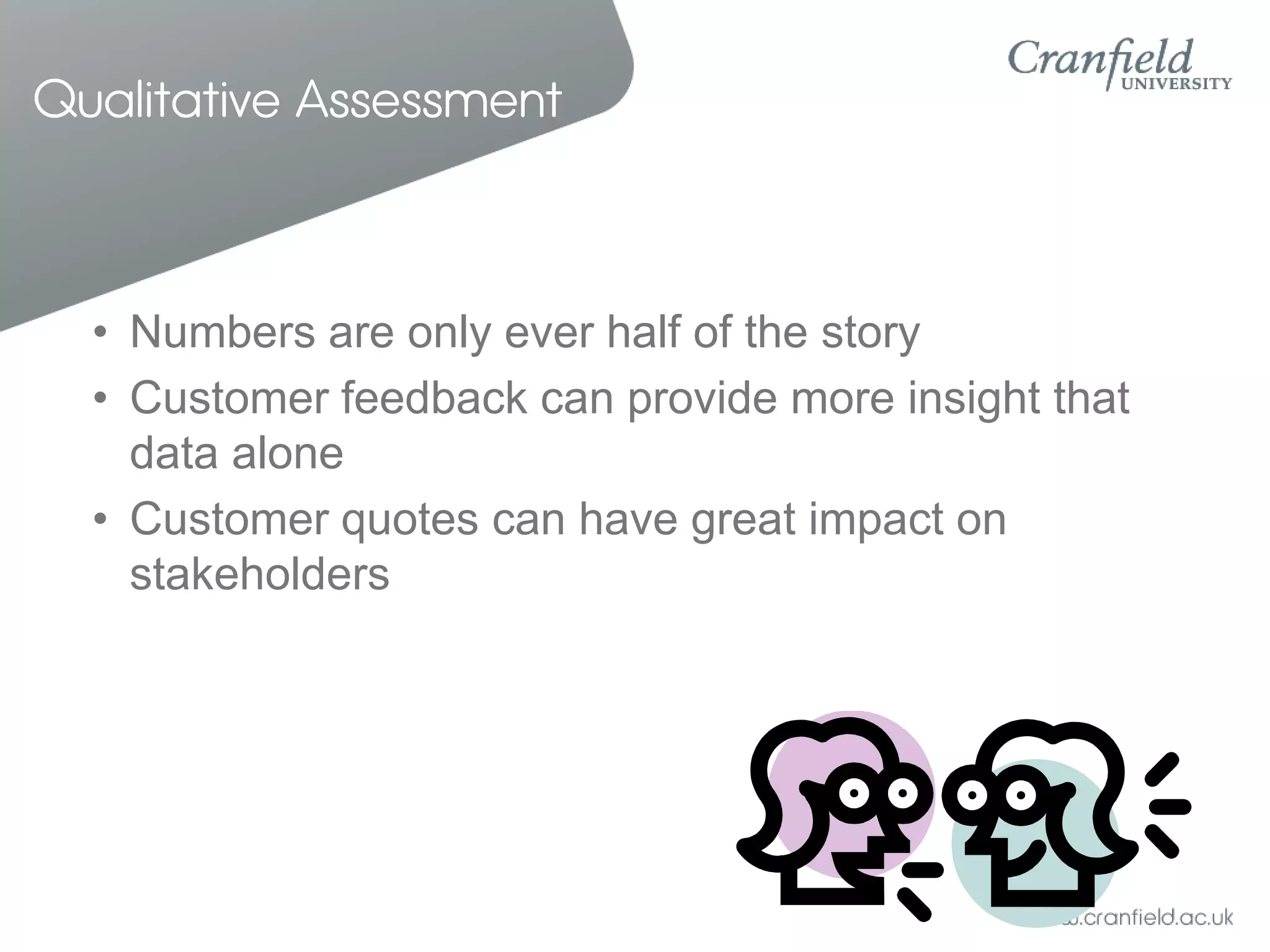 Qualitative Assessment



  • Numbers are only ever half of the story
  • Customer feedback can provide more insight that
    data alone
  • Customer quotes can have great impact on
    stakeholders
 