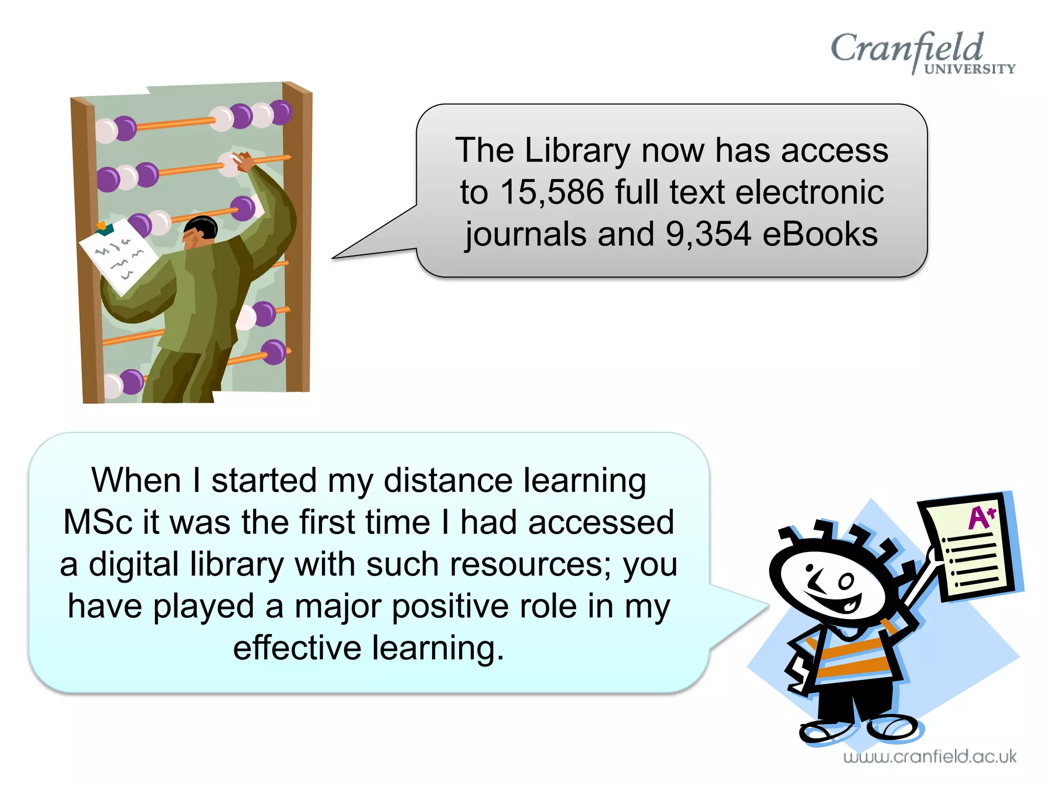 The Library now has access
                          to 15,586 full text electronic
                           journals and 9,354 eBooks




  When I started my distance learning
MSc it was the first time I had accessed
a digital library with such resources; you
have played a major positive role in my
              effective learning.
 
