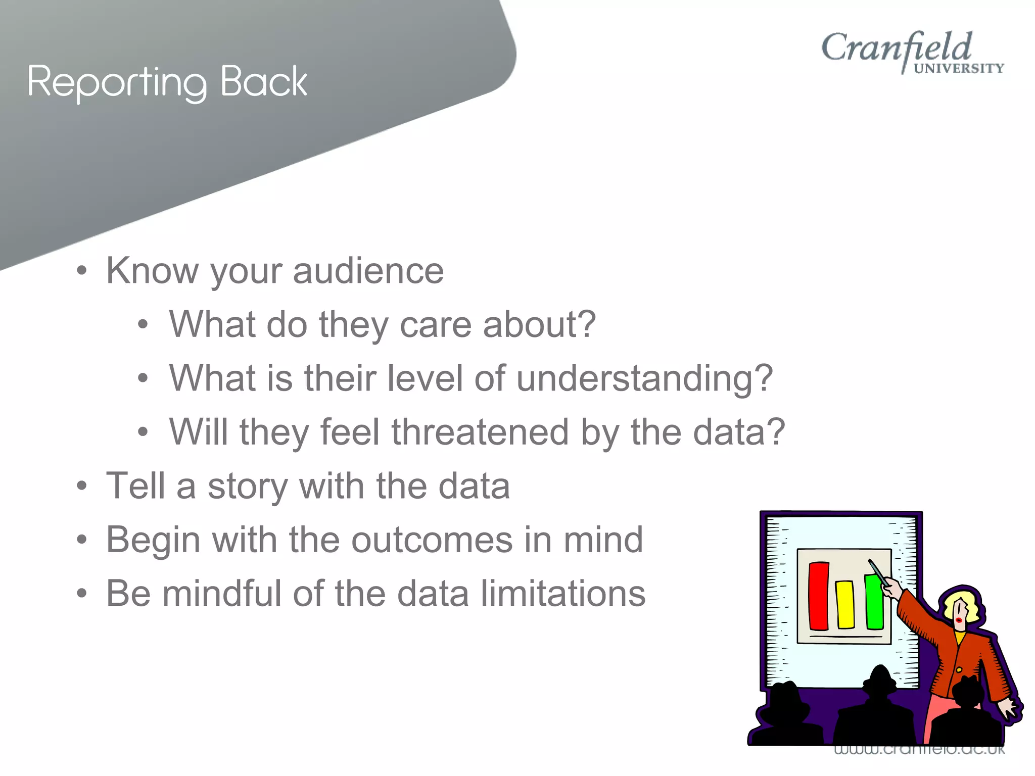 Reporting Back



  • Know your audience
     • What do they care about?
     • What is their level of understanding?
     • Will they feel threatened by the data?
  • Tell a story with the data
  • Begin with the outcomes in mind
  • Be mindful of the data limitations
 