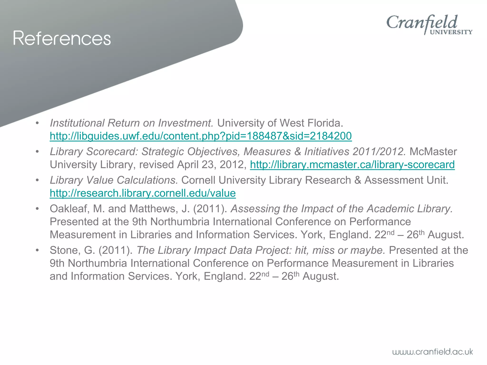 References



  • Institutional Return on Investment. University of West Florida.
    http://libguides.uwf.edu/content.php?pid=188487&sid=2184200
  • Library Scorecard: Strategic Objectives, Measures & Initiatives 2011/2012. McMaster
    University Library, revised April 23, 2012, http://library.mcmaster.ca/library-scorecard
  • Library Value Calculations. Cornell University Library Research & Assessment Unit.
    http://research.library.cornell.edu/value
  • Oakleaf, M. and Matthews, J. (2011). Assessing the Impact of the Academic Library.
    Presented at the 9th Northumbria International Conference on Performance
    Measurement in Libraries and Information Services. York, England. 22nd – 26th August.
  • Stone, G. (2011). The Library Impact Data Project: hit, miss or maybe. Presented at the
    9th Northumbria International Conference on Performance Measurement in Libraries
    and Information Services. York, England. 22nd – 26th August.
 