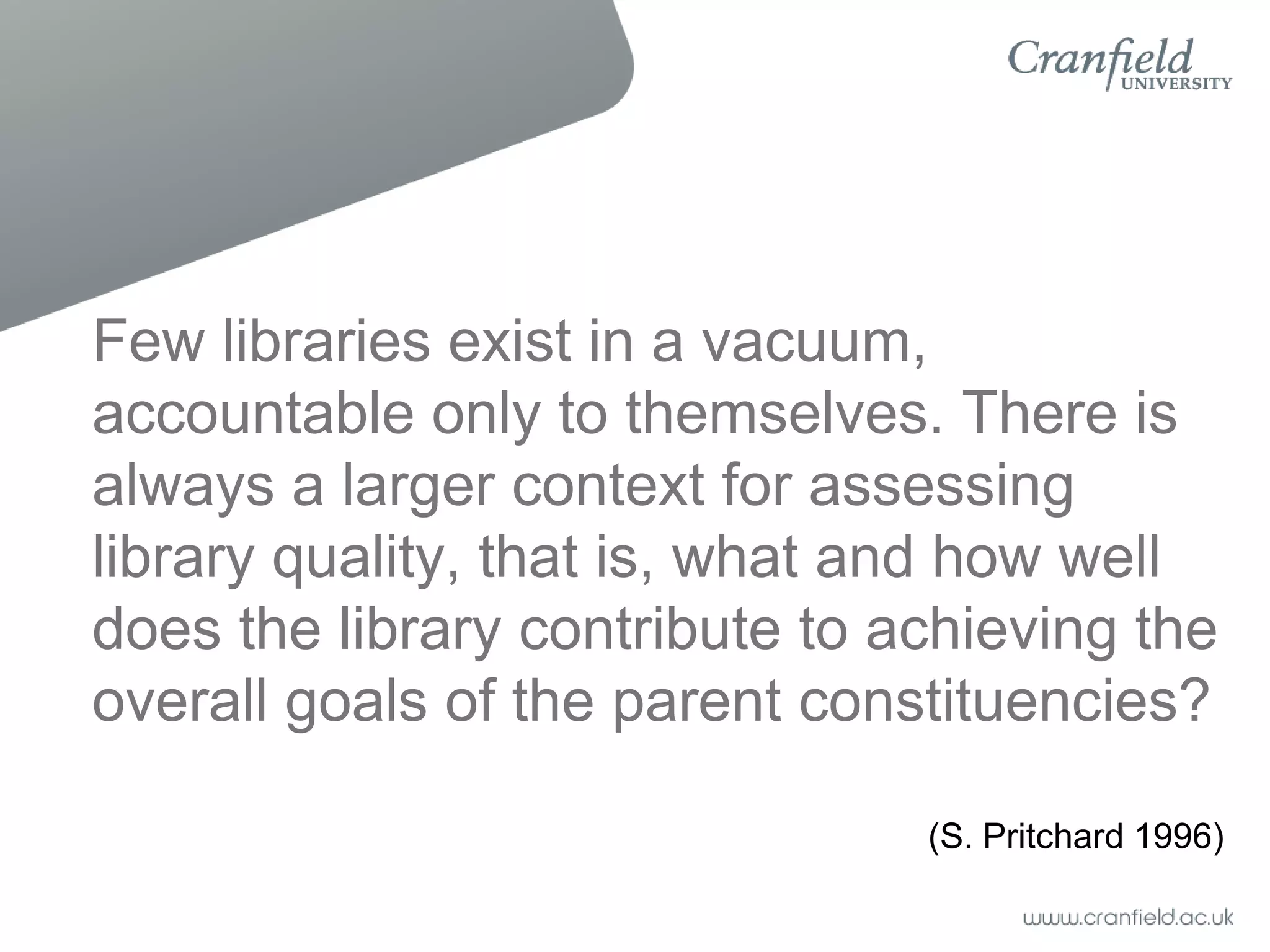 Few libraries exist in a vacuum,
accountable only to themselves. There is
always a larger context for assessing
library quality, that is, what and how well
does the library contribute to achieving the
overall goals of the parent constituencies?

                                (S. Pritchard 1996)
 