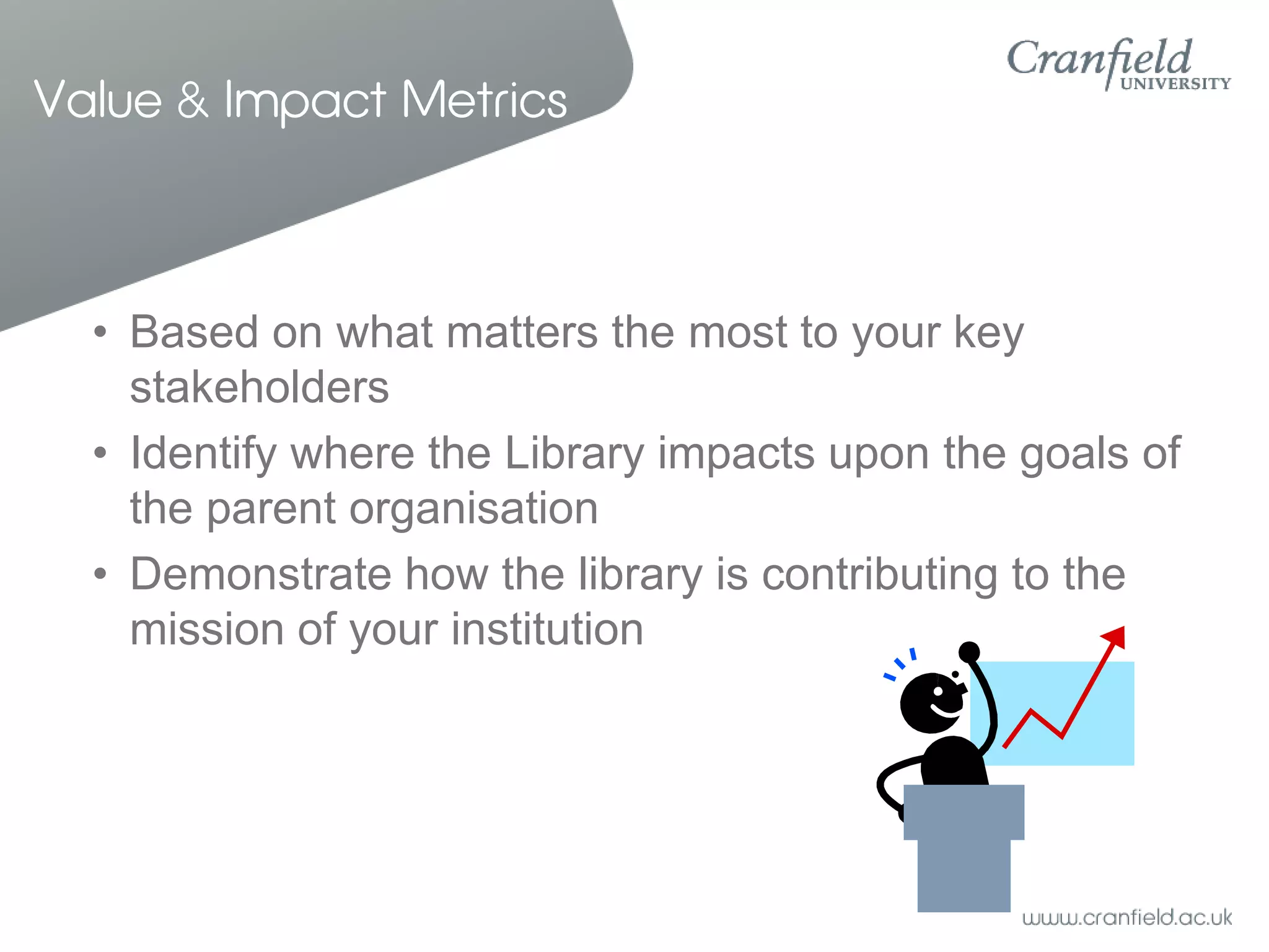 Value & Impact Metrics



  • Based on what matters the most to your key
    stakeholders
  • Identify where the Library impacts upon the goals of
    the parent organisation
  • Demonstrate how the library is contributing to the
    mission of your institution
 