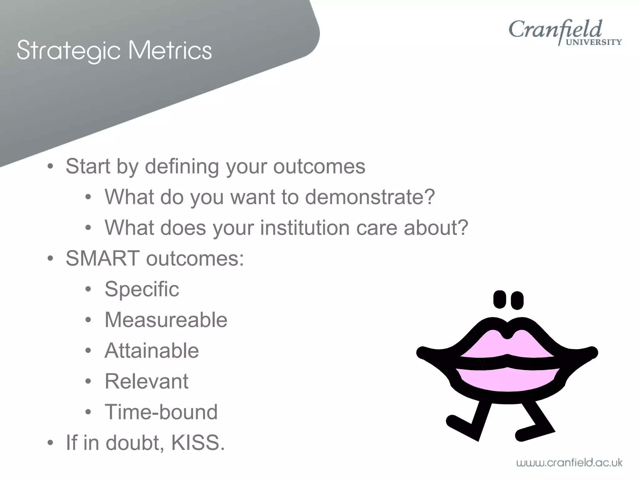 Strategic Metrics



  • Start by defining your outcomes
       • What do you want to demonstrate?
       • What does your institution care about?
  • SMART outcomes:
       • Specific
       • Measureable
       • Attainable
       • Relevant
       • Time-bound
  • If in doubt, KISS.
 