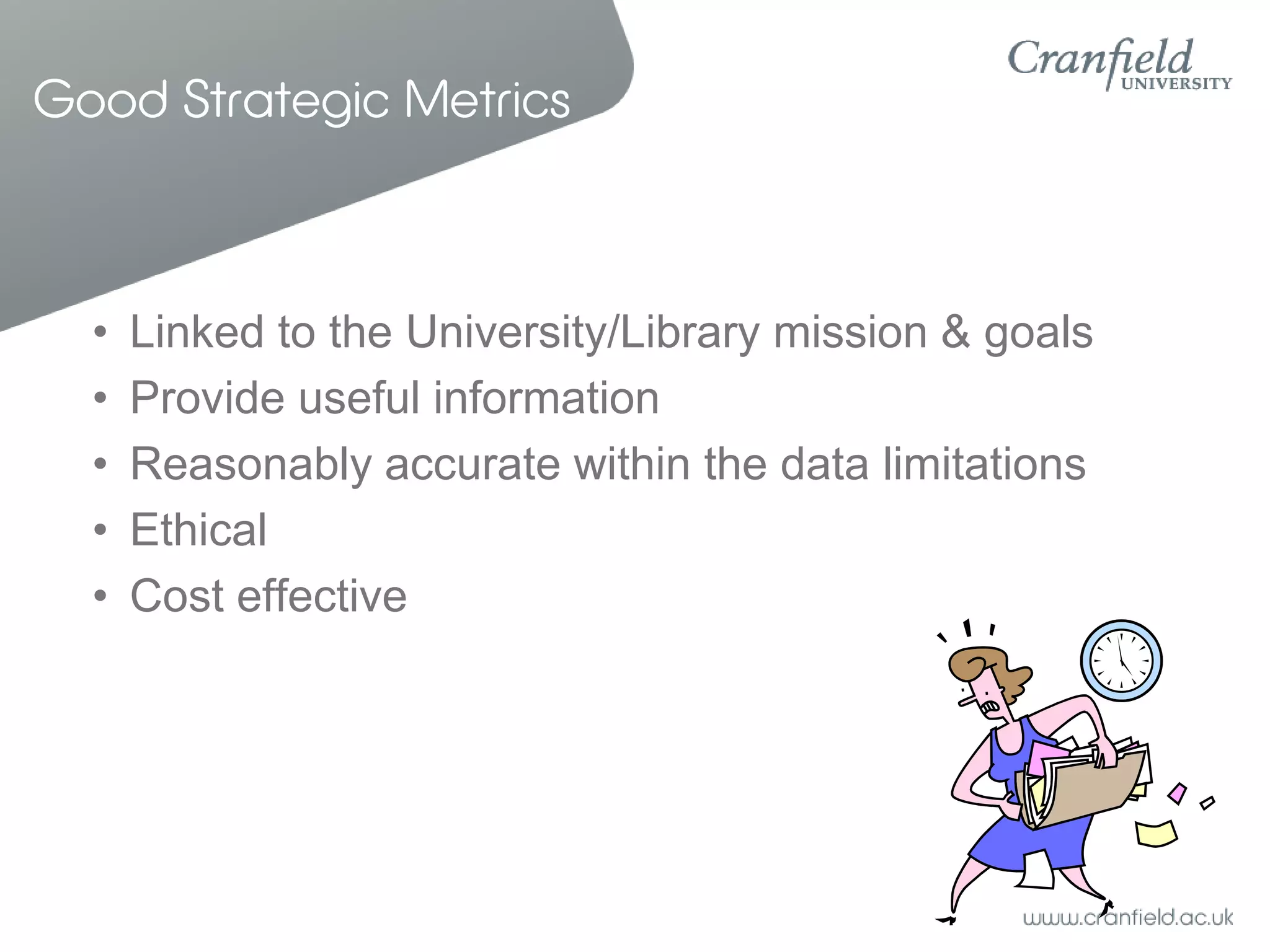 Good Strategic Metrics



  •   Linked to the University/Library mission & goals
  •   Provide useful information
  •   Reasonably accurate within the data limitations
  •   Ethical
  •   Cost effective
 