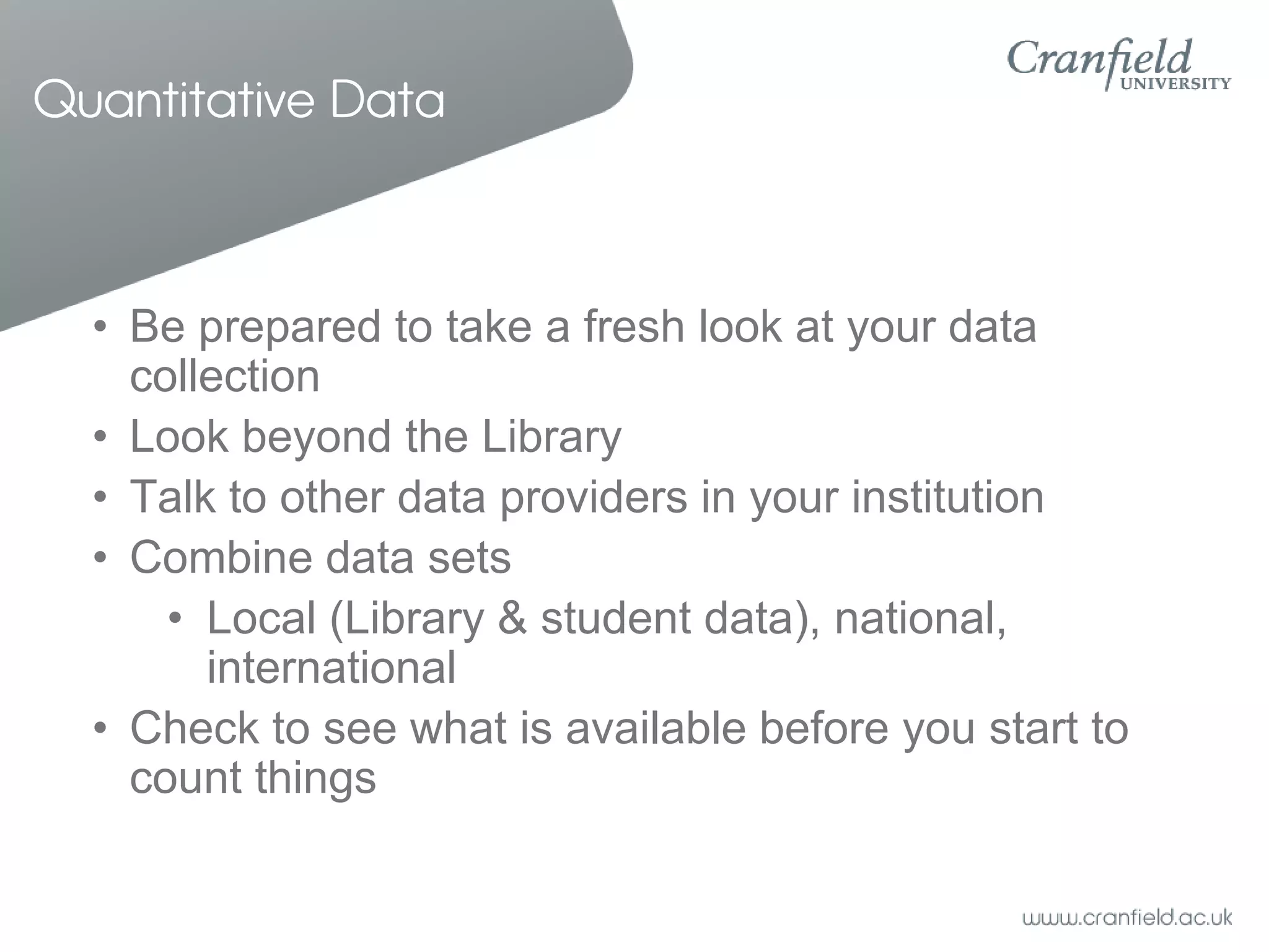Quantitative Data



  • Be prepared to take a fresh look at your data
    collection
  • Look beyond the Library
  • Talk to other data providers in your institution
  • Combine data sets
      • Local (Library & student data), national,
        international
  • Check to see what is available before you start to
    count things
 