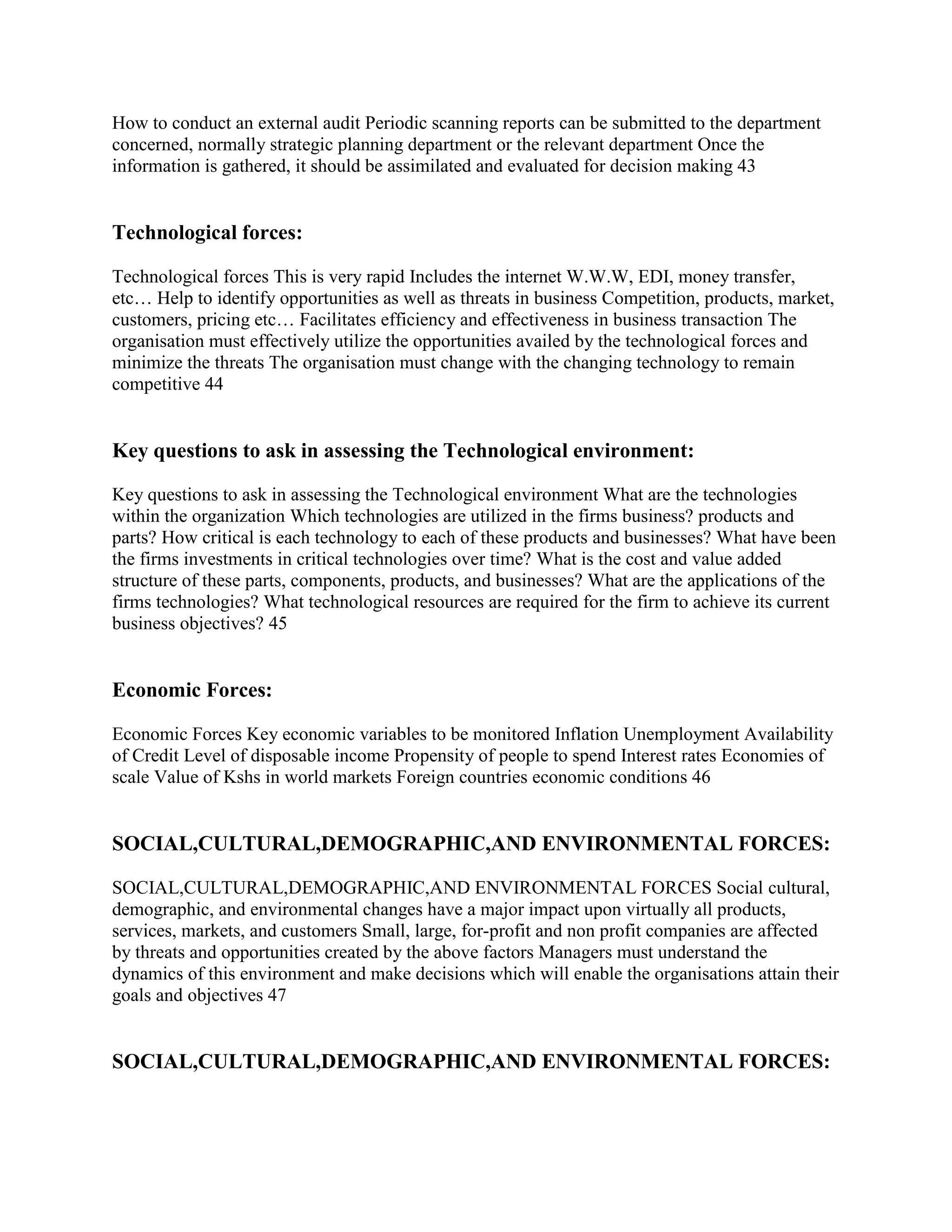 How to conduct an external audit Periodic scanning reports can be submitted to the department
concerned, normally strategic planning department or the relevant department Once the
information is gathered, it should be assimilated and evaluated for decision making 43


Technological forces:

Technological forces This is very rapid Includes the internet W.W.W, EDI, money transfer,
etc… Help to identify opportunities as well as threats in business Competition, products, market,
customers, pricing etc… Facilitates efficiency and effectiveness in business transaction The
organisation must effectively utilize the opportunities availed by the technological forces and
minimize the threats The organisation must change with the changing technology to remain
competitive 44


Key questions to ask in assessing the Technological environment:

Key questions to ask in assessing the Technological environment What are the technologies
within the organization Which technologies are utilized in the firms business? products and
parts? How critical is each technology to each of these products and businesses? What have been
the firms investments in critical technologies over time? What is the cost and value added
structure of these parts, components, products, and businesses? What are the applications of the
firms technologies? What technological resources are required for the firm to achieve its current
business objectives? 45


Economic Forces:

Economic Forces Key economic variables to be monitored Inflation Unemployment Availability
of Credit Level of disposable income Propensity of people to spend Interest rates Economies of
scale Value of Kshs in world markets Foreign countries economic conditions 46


SOCIAL,CULTURAL,DEMOGRAPHIC,AND ENVIRONMENTAL FORCES:

SOCIAL,CULTURAL,DEMOGRAPHIC,AND ENVIRONMENTAL FORCES Social cultural,
demographic, and environmental changes have a major impact upon virtually all products,
services, markets, and customers Small, large, for-profit and non profit companies are affected
by threats and opportunities created by the above factors Managers must understand the
dynamics of this environment and make decisions which will enable the organisations attain their
goals and objectives 47


SOCIAL,CULTURAL,DEMOGRAPHIC,AND ENVIRONMENTAL FORCES:
 