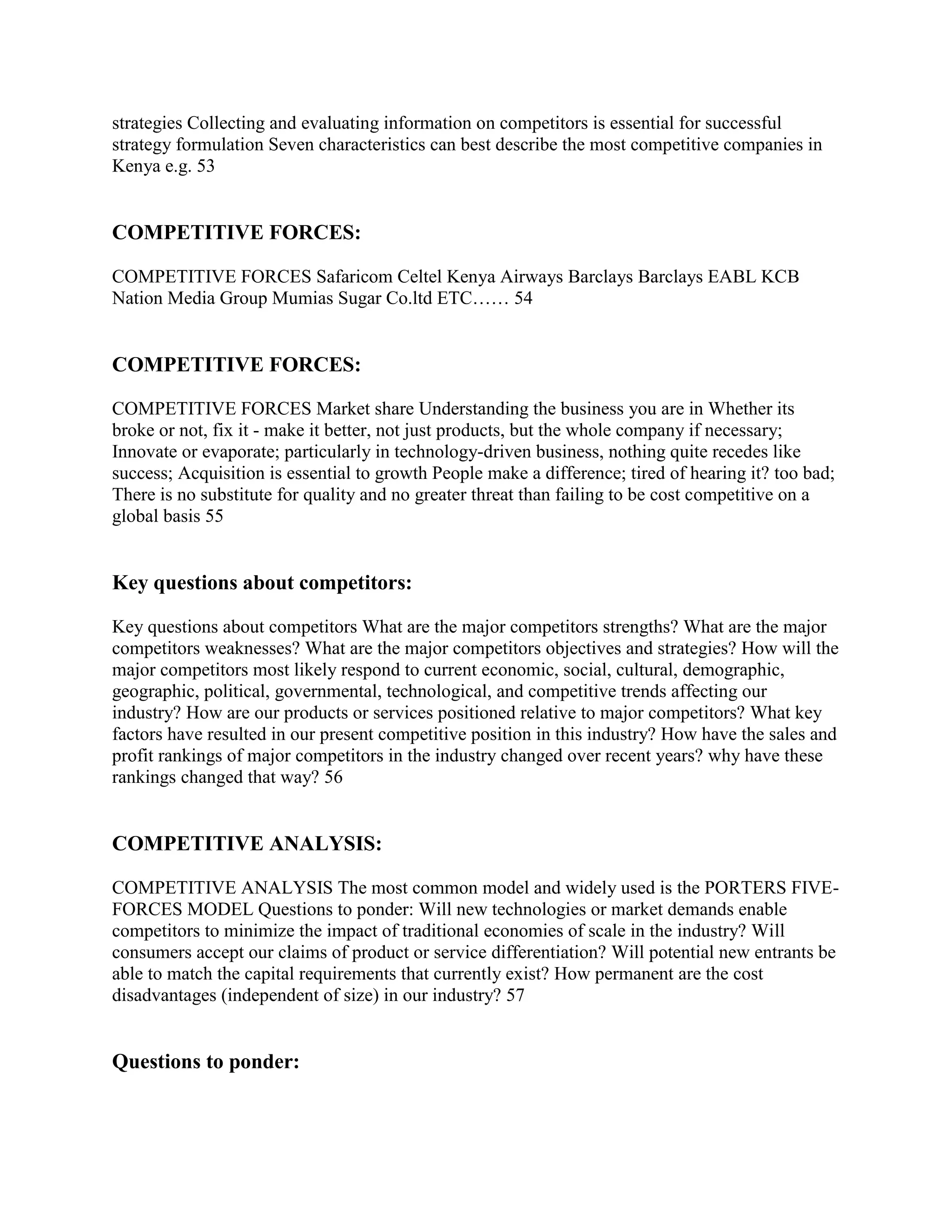 strategies Collecting and evaluating information on competitors is essential for successful
strategy formulation Seven characteristics can best describe the most competitive companies in
Kenya e.g. 53


COMPETITIVE FORCES:

COMPETITIVE FORCES Safaricom Celtel Kenya Airways Barclays Barclays EABL KCB
Nation Media Group Mumias Sugar Co.ltd ETC…… 54


COMPETITIVE FORCES:

COMPETITIVE FORCES Market share Understanding the business you are in Whether its
broke or not, fix it - make it better, not just products, but the whole company if necessary;
Innovate or evaporate; particularly in technology-driven business, nothing quite recedes like
success; Acquisition is essential to growth People make a difference; tired of hearing it? too bad;
There is no substitute for quality and no greater threat than failing to be cost competitive on a
global basis 55


Key questions about competitors:

Key questions about competitors What are the major competitors strengths? What are the major
competitors weaknesses? What are the major competitors objectives and strategies? How will the
major competitors most likely respond to current economic, social, cultural, demographic,
geographic, political, governmental, technological, and competitive trends affecting our
industry? How are our products or services positioned relative to major competitors? What key
factors have resulted in our present competitive position in this industry? How have the sales and
profit rankings of major competitors in the industry changed over recent years? why have these
rankings changed that way? 56


COMPETITIVE ANALYSIS:

COMPETITIVE ANALYSIS The most common model and widely used is the PORTERS FIVE-
FORCES MODEL Questions to ponder: Will new technologies or market demands enable
competitors to minimize the impact of traditional economies of scale in the industry? Will
consumers accept our claims of product or service differentiation? Will potential new entrants be
able to match the capital requirements that currently exist? How permanent are the cost
disadvantages (independent of size) in our industry? 57


Questions to ponder:
 